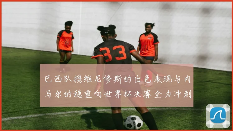 巴西队携维尼修斯的出色表现与内马尔的稳重向世界杯决赛全力冲刺