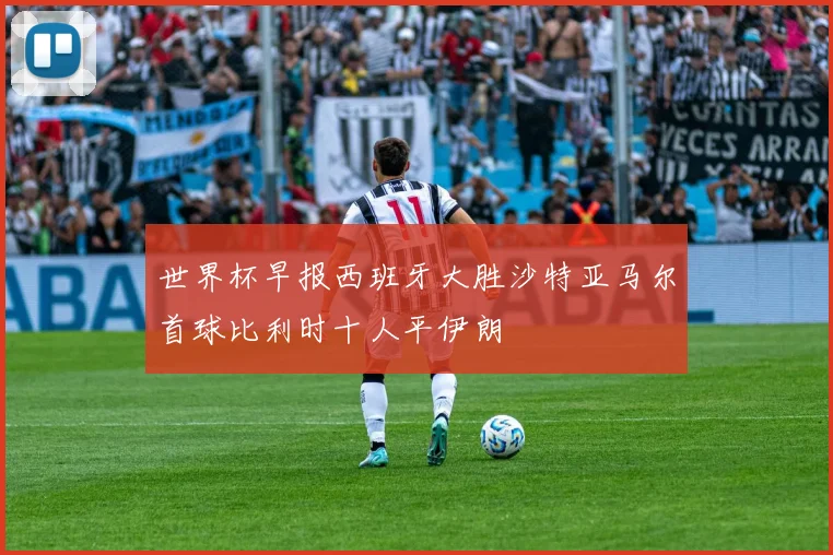 世界杯早报西班牙大胜沙特亚马尔首球比利时十人平伊朗