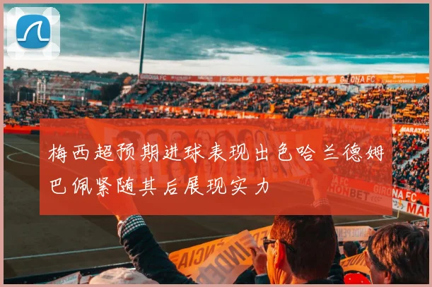 梅西超预期进球表现出色哈兰德姆巴佩紧随其后展现实力