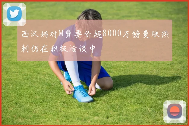 西汉姆对M费要价超8000万镑曼联热刺仍在积极洽谈中