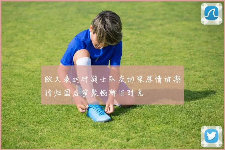 欧文表达对骑士队友的深厚情谊期待归国后重聚畅聊旧时光