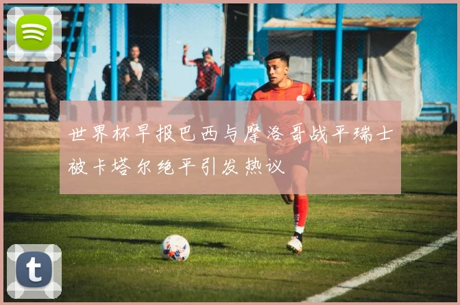 世界杯早报巴西与摩洛哥战平瑞士被卡塔尔绝平引发热议