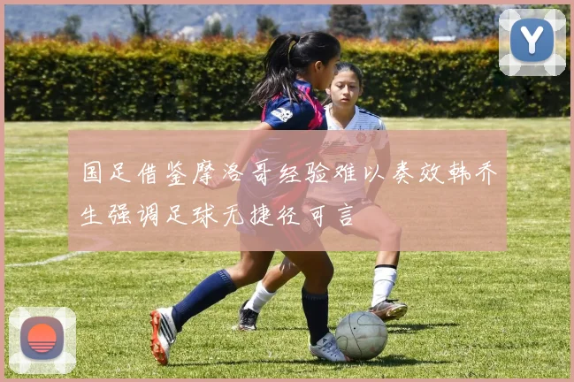 国足借鉴摩洛哥经验难以奏效韩乔生强调足球无捷径可言