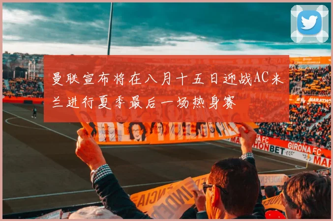 曼联宣布将在八月十五日迎战AC米兰进行夏季最后一场热身赛