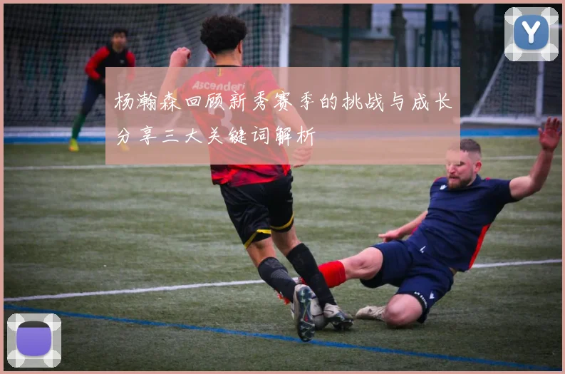 杨瀚森回顾新秀赛季的挑战与成长分享三大关键词解析