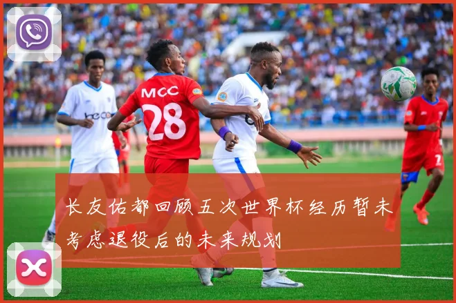 长友佑都回顾五次世界杯经历暂未考虑退役后的未来规划