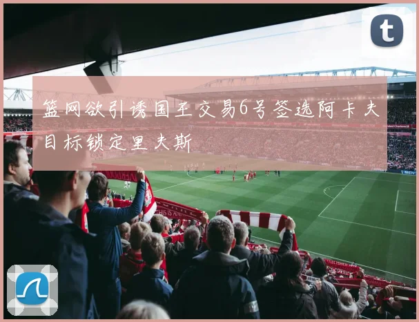 篮网欲引诱国王交易6号签选阿卡夫目标锁定里夫斯