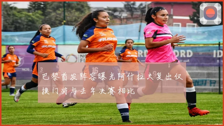 巴黎首发阵容曝光阿什拉夫复出仅换门将与去年决赛相比
