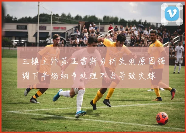 三镇主帅苏亚雷斯分析失利原因强调下半场细节处理不当导致失球