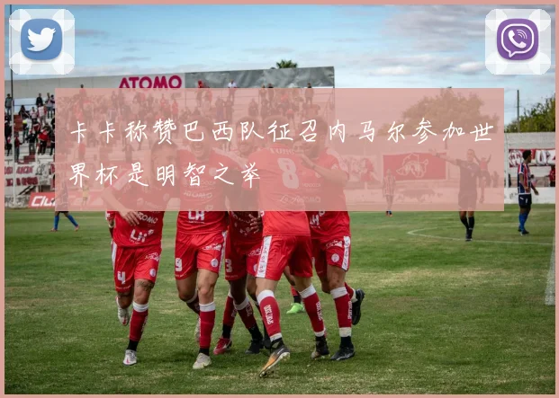 卡卡称赞巴西队征召内马尔参加世界杯是明智之举