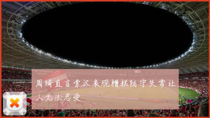 周琦直言索汉表现糟糕防守失常让人无法忍受