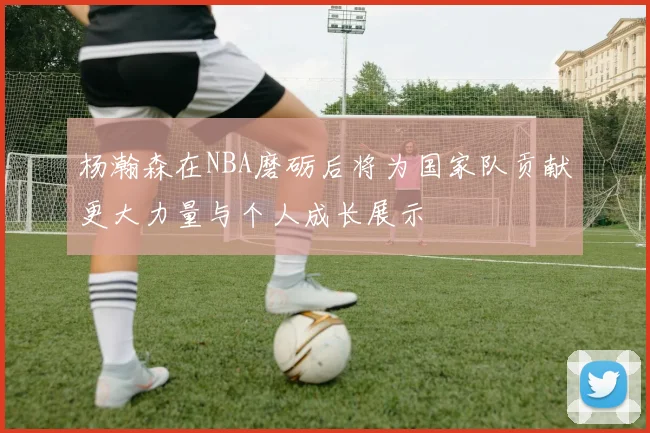 杨瀚森在NBA磨砺后将为国家队贡献更大力量与个人成长展示