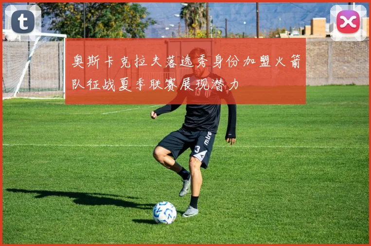 奥斯卡克拉夫落选秀身份加盟火箭队征战夏季联赛展现潜力