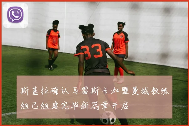 斯基拉确认马雷斯卡加盟曼城教练组已组建完毕新篇章开启
