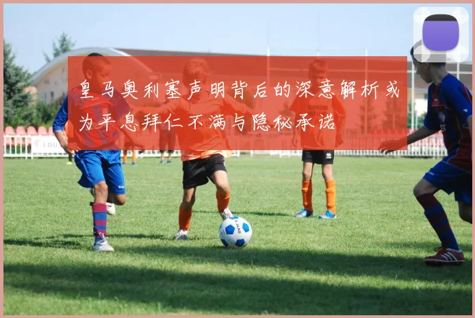 皇马奥利塞声明背后的深意解析或为平息拜仁不满与隐秘承诺