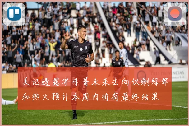 美记透露字母哥未来去向仅剩绿军和热火预计本周内将有最终结果